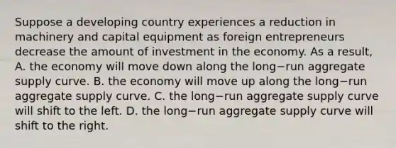 Suppose a developing country experiences a reduction in machinery and capital equipment as foreign entrepreneurs decrease the amount of investment in the economy. As a​ result, A. the economy will move down along the long−run aggregate supply curve. B. the economy will move up along the long−run aggregate supply curve. C. the long−run aggregate supply curve will shift to the left. D. the long−run aggregate supply curve will shift to the right.