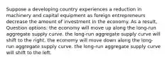 Suppose a developing country experiences a reduction in machinery and capital equipment as foreign entrepreneurs decrease the amount of investment in the economy. As a result, Question options: the economy will move up along the long-run aggregate supply curve. the long-run aggregate supply curve will shift to the right. the economy will move down along the long-run aggregate supply curve. the long-run aggregate supply curve will shift to the left.