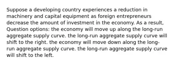 Suppose a developing country experiences a reduction in machinery and capital equipment as foreign entrepreneurs decrease the amount of investment in the economy. As a result, Question options: the economy will move up along the long-run aggregate supply curve. the long-run aggregate supply curve will shift to the right. the economy will move down along the long-run aggregate supply curve. the long-run aggregate supply curve will shift to the left.