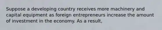 Suppose a developing country receives more machinery and capital equipment as foreign entrepreneurs increase the amount of investment in the economy. As a​ result,