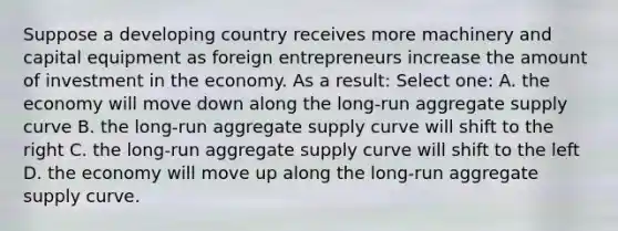 Suppose a developing country receives more machinery and capital equipment as foreign entrepreneurs increase the amount of investment in the economy. As a result: Select one: A. the economy will move down along the long-run aggregate supply curve B. the long-run aggregate supply curve will shift to the right C. the long-run aggregate supply curve will shift to the left D. the economy will move up along the long-run aggregate supply curve.