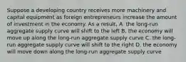 Suppose a developing country receives more machinery and capital equipment as foreign entrepreneurs increase the amount of investment in the economy. As a result, A. the long-run aggregate supply curve will shift to the left B. the economy will move up along the long-run aggregate supply curve C. the long-run aggregate supply curve will shift to the right D. the economy will move down along the long-run aggregate supply curve