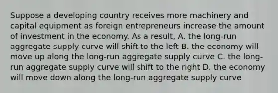 Suppose a developing country receives more machinery and capital equipment as foreign entrepreneurs increase the amount of investment in the economy. As a result, A. the long-run aggregate supply curve will shift to the left B. the economy will move up along the long-run aggregate supply curve C. the long-run aggregate supply curve will shift to the right D. the economy will move down along the long-run aggregate supply curve