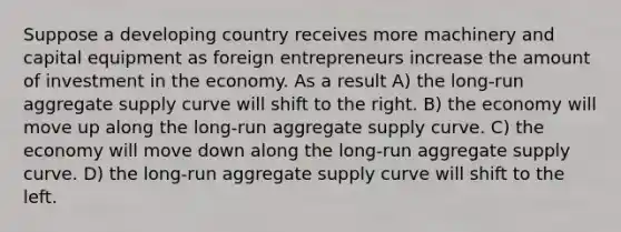 Suppose a developing country receives more machinery and capital equipment as foreign entrepreneurs increase the amount of investment in the economy. As a result A) the long-run aggregate supply curve will shift to the right. B) the economy will move up along the long-run aggregate supply curve. C) the economy will move down along the long-run aggregate supply curve. D) the long-run aggregate supply curve will shift to the left.