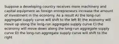 Suppose a developing country receives more machinery and capital equipment as foreign entrepreneurs increase the amount of investment in the economy. As a result A) the long-run aggregate supply curve will shift to the left B) the economy will move up along the long-run aggregate supply curve C) the economy will move down along the long-run aggregate supply curve D) the long-run aggregate supply curve will shift to the right