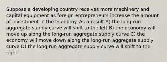 Suppose a developing country receives more machinery and capital equipment as foreign entrepreneurs increase the amount of investment in the economy. As a result A) the long-run aggregate supply curve will shift to the left B) the economy will move up along the long-run aggregate supply curve C) the economy will move down along the long-run aggregate supply curve D) the long-run aggregate supply curve will shift to the right