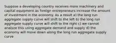 Suppose a developing country receives more machinery and capital equipment as foreign entrepreneurs increase the amount of investment in the economy. As a result a) the long run aggregate supply curve will shift to the left b) the long run aggregate supply curve will shift to the right c) we cannot analyze this using aggregate demand and supply d) the economy will move down along the long run aggregate supply curve