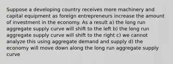 Suppose a developing country receives more machinery and capital equipment as foreign entrepreneurs increase the amount of investment in the economy. As a result a) the long run aggregate supply curve will shift to the left b) the long run aggregate supply curve will shift to the right c) we cannot analyze this using aggregate demand and supply d) the economy will move down along the long run aggregate supply curve