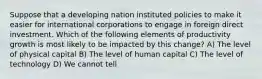 Suppose that a developing nation instituted policies to make it easier for international corporations to engage in foreign direct investment. Which of the following elements of productivity growth is most likely to be impacted by this change? A) The level of physical capital B) The level of human capital C) The level of technology D) We cannot tell