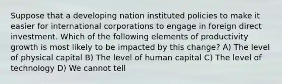 Suppose that a developing nation instituted policies to make it easier for international corporations to engage in foreign direct investment. Which of the following elements of productivity growth is most likely to be impacted by this change? A) The level of physical capital B) The level of human capital C) The level of technology D) We cannot tell