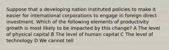 Suppose that a developing nation instituted policies to make it easier for international corporations to engage in foreign direct investment. Which of the following elements of productivity growth is most likely to be impacted by this change? A The level of physical capital B The level of human capital C The level of technology D We cannot tell