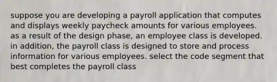 suppose you are developing a payroll application that computes and displays weekly paycheck amounts for various employees. as a result of the design phase, an employee class is developed. in addition, the payroll class is designed to store and process information for various employees. select the code segment that best completes the payroll class