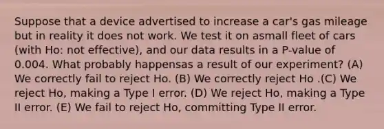 Suppose that a device advertised to increase a car's gas mileage but in reality it does not work. We test it on asmall fleet of cars (with Ho: not effective), and our data results in a P-value of 0.004. What probably happensas a result of our experiment? (A) We correctly fail to reject Ho. (B) We correctly reject Ho .(C) We reject Ho, making a Type I error. (D) We reject Ho, making a Type II error. (E) We fail to reject Ho, committing Type II error.