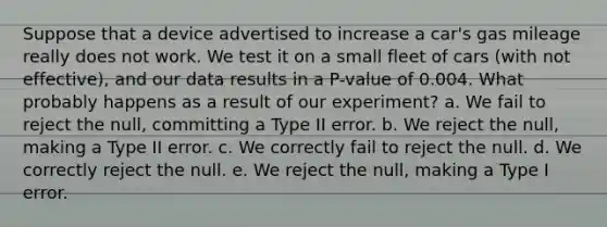 Suppose that a device advertised to increase a car's gas mileage really does not work. We test it on a small fleet of cars (with not effective), and our data results in a P-value of 0.004. What probably happens as a result of our experiment? a. We fail to reject the null, committing a Type II error. b. We reject the null, making a Type II error. c. We correctly fail to reject the null. d. We correctly reject the null. e. We reject the null, making a Type I error.