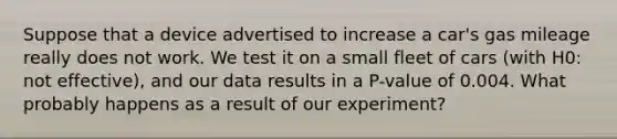 Suppose that a device advertised to increase a car's gas mileage really does not work. We test it on a small fleet of cars (with H0: not effective), and our data results in a P-value of 0.004. What probably happens as a result of our experiment?