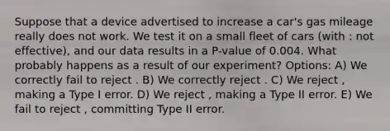 Suppose that a device advertised to increase a car's gas mileage really does not work. We test it on a small fleet of cars (with : not effective), and our data results in a P-value of 0.004. What probably happens as a result of our experiment? Options: A) We correctly fail to reject . B) We correctly reject . C) We reject , making a Type I error. D) We reject , making a Type II error. E) We fail to reject , committing Type II error.