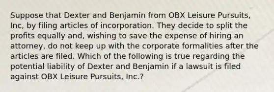 Suppose that Dexter and Benjamin from OBX Leisure Pursuits, Inc, by filing articles of incorporation. They decide to split the profits equally and, wishing to save the expense of hiring an attorney, do not keep up with the corporate formalities after the articles are filed. Which of the following is true regarding the potential liability of Dexter and Benjamin if a lawsuit is filed against OBX Leisure Pursuits, Inc.?