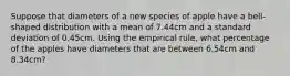 Suppose that diameters of a new species of apple have a bell-shaped distribution with a mean of 7.44cm and a standard deviation of 0.45cm. Using the empirical rule, what percentage of the apples have diameters that are between 6.54cm and 8.34cm?