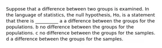 Suppose that a difference between two groups is examined. In the language of statistics, the null hypothesis, Ho, is a statement that there is __________ a a difference between the groups for the populations. b no difference between the groups for the populations. c no difference between the groups for the samples. d a difference between the groups for the samples.