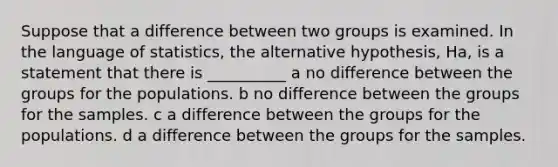 Suppose that a difference between two groups is examined. In the language of statistics, the alternative hypothesis, Ha, is a statement that there is __________ a no difference between the groups for the populations. b no difference between the groups for the samples. c a difference between the groups for the populations. d a difference between the groups for the samples.