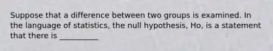 Suppose that a difference between two groups is examined. In the language of statistics, the null hypothesis, Ho, is a statement that there is __________