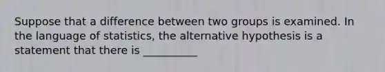 Suppose that a difference between two groups is examined. In the language of statistics, the alternative hypothesis is a statement that there is __________