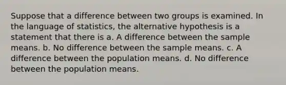 Suppose that a difference between two groups is examined. In the language of statistics, the alternative hypothesis is a statement that there is a. A difference between the sample means. b. No difference between the sample means. c. A difference between the population means. d. No difference between the population means.