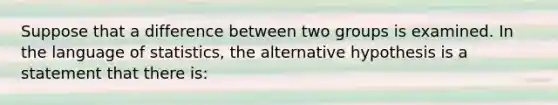 Suppose that a difference between two groups is examined. In the language of statistics, the alternative hypothesis is a statement that there is: