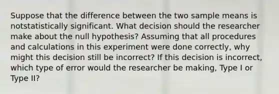 Suppose that the difference between the two sample means is notstatistically significant. What decision should the researcher make about the null hypothesis? Assuming that all procedures and calculations in this experiment were done correctly, why might this decision still be incorrect? If this decision is incorrect, which type of error would the researcher be making, Type I or Type II?