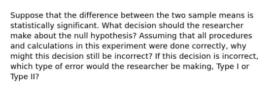 Suppose that the difference between the two sample means is statistically significant. What decision should the researcher make about the null hypothesis? Assuming that all procedures and calculations in this experiment were done correctly, why might this decision still be incorrect? If this decision is incorrect, which type of error would the researcher be making, Type I or Type II?