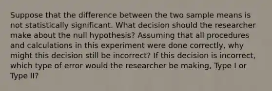 Suppose that the difference between the two sample means is not statistically significant. What decision should the researcher make about the null hypothesis? Assuming that all procedures and calculations in this experiment were done correctly, why might this decision still be incorrect? If this decision is incorrect, which type of error would the researcher be making, Type I or Type II?