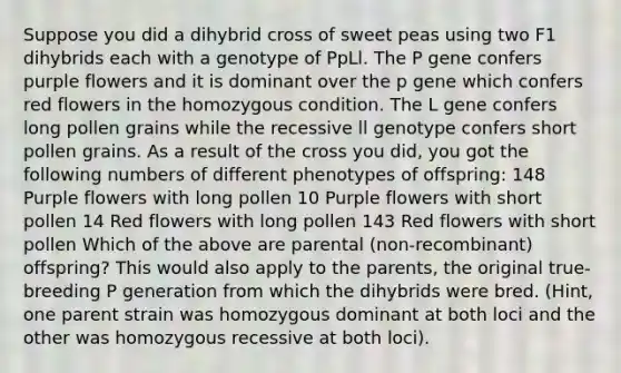 Suppose you did a dihybrid cross of sweet peas using two F1 dihybrids each with a genotype of PpLl. The P gene confers purple flowers and it is dominant over the p gene which confers red flowers in the homozygous condition. The L gene confers long pollen grains while the recessive ll genotype confers short pollen grains. As a result of the cross you did, you got the following numbers of different phenotypes of offspring: 148 Purple flowers with long pollen 10 Purple flowers with short pollen 14 Red flowers with long pollen 143 Red flowers with short pollen Which of the above are parental (non-recombinant) offspring? This would also apply to the parents, the original true-breeding P generation from which the dihybrids were bred. (Hint, one parent strain was homozygous dominant at both loci and the other was homozygous recessive at both loci).