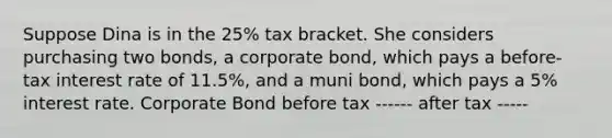 Suppose Dina is in the 25% tax bracket. She considers purchasing two bonds, a corporate bond, which pays a before-tax interest rate of 11.5%, and a muni bond, which pays a 5% interest rate. Corporate Bond before tax ------ after tax -----