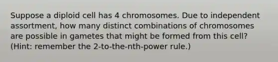 Suppose a diploid cell has 4 chromosomes. Due to independent assortment, how many distinct combinations of chromosomes are possible in gametes that might be formed from this cell? (Hint: remember the 2-to-the-nth-power rule.)