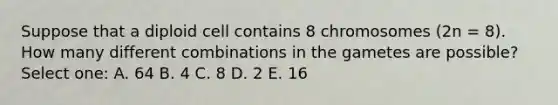 Suppose that a diploid cell contains 8 chromosomes (2n = 8). How many different combinations in the gametes are possible? Select one: A. 64 B. 4 C. 8 D. 2 E. 16