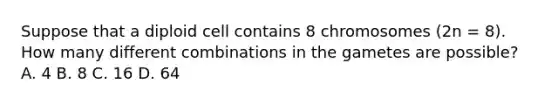 Suppose that a diploid cell contains 8 chromosomes (2n = 8). How many different combinations in the gametes are possible? A. 4 B. 8 C. 16 D. 64