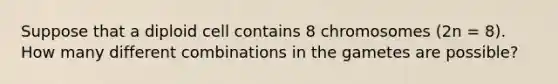 Suppose that a diploid cell contains 8 chromosomes (2n = 8). How many different combinations in the gametes are possible?