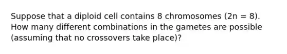 Suppose that a diploid cell contains 8 chromosomes (2n = 8). How many different combinations in the gametes are possible (assuming that no crossovers take place)?