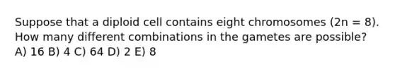 Suppose that a diploid cell contains eight chromosomes (2n = 8). How many different combinations in the gametes are possible? A) 16 B) 4 C) 64 D) 2 E) 8