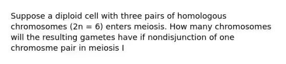 Suppose a diploid cell with three pairs of homologous chromosomes (2n = 6) enters meiosis. How many chromosomes will the resulting gametes have if nondisjunction of one chromosme pair in meiosis I