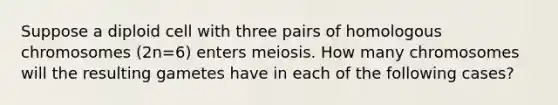 Suppose a diploid cell with three pairs of homologous chromosomes (2n=6) enters meiosis. How many chromosomes will the resulting gametes have in each of the following cases?