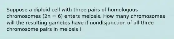 Suppose a diploid cell with three pairs of homologous chromosomes (2n = 6) enters meiosis. How many chromosomes will the resulting gametes have if nondisjunction of all three chromosome pairs in meiosis I