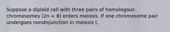 Suppose a diploid cell with three pairs of homologous chromosomes (2n = 6) enters meiosis. If one chromosome pair undergoes nondisjunction in meiosis I,