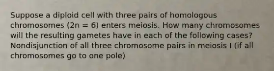 Suppose a diploid cell with three pairs of homologous chromosomes (2n = 6) enters meiosis. How many chromosomes will the resulting gametes have in each of the following cases? Nondisjunction of all three chromosome pairs in meiosis I (if all chromosomes go to one pole)