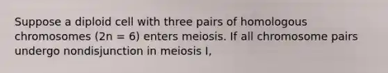 Suppose a diploid cell with three pairs of homologous chromosomes (2n = 6) enters meiosis. If all chromosome pairs undergo nondisjunction in <a href='https://www.questionai.com/knowledge/krlvDMYQWR-meiosis-i' class='anchor-knowledge'>meiosis i</a>,