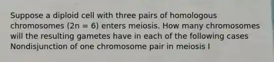 Suppose a diploid cell with three pairs of homologous chromosomes (2n = 6) enters meiosis. How many chromosomes will the resulting gametes have in each of the following cases Nondisjunction of one chromosome pair in meiosis I