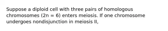 Suppose a diploid cell with three pairs of homologous chromosomes (2n = 6) enters meiosis. If one chromosome undergoes nondisjunction in meiosis II,