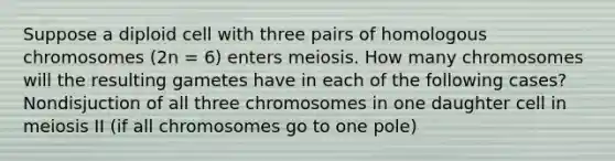 Suppose a diploid cell with three pairs of homologous chromosomes (2n = 6) enters meiosis. How many chromosomes will the resulting gametes have in each of the following cases? Nondisjuction of all three chromosomes in one daughter cell in meiosis II (if all chromosomes go to one pole)