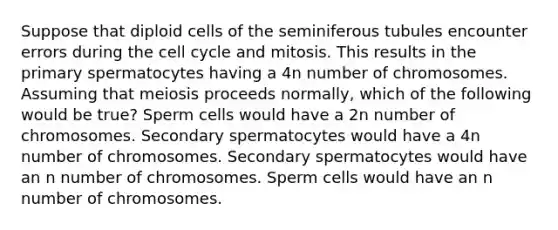 Suppose that diploid cells of the seminiferous tubules encounter errors during the cell cycle and mitosis. This results in the primary spermatocytes having a 4n number of chromosomes. Assuming that meiosis proceeds normally, which of the following would be true? Sperm cells would have a 2n number of chromosomes. Secondary spermatocytes would have a 4n number of chromosomes. Secondary spermatocytes would have an n number of chromosomes. Sperm cells would have an n number of chromosomes.