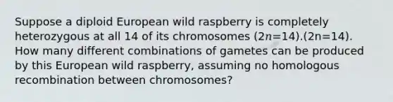 Suppose a diploid European wild raspberry is completely heterozygous at all 14 of its chromosomes (2𝑛=14).(2⁢n=14). How many different combinations of gametes can be produced by this European wild raspberry, assuming no homologous recombination between chromosomes?